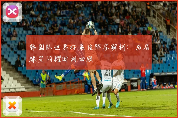 韩国队世界杯最佳阵容解析：历届球星闪耀时刻回顾