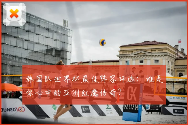 韩国队世界杯最佳阵容评选：谁是你心中的亚洲红魔传奇？