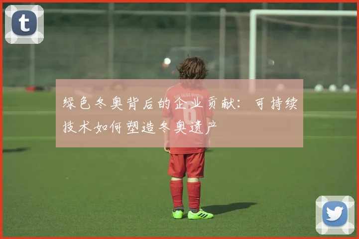 绿色冬奥背后的企业贡献：可持续技术如何塑造冬奥遗产