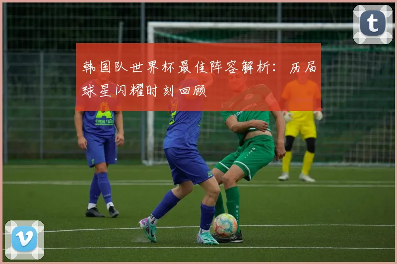 韩国队世界杯最佳阵容解析：历届球星闪耀时刻回顾
