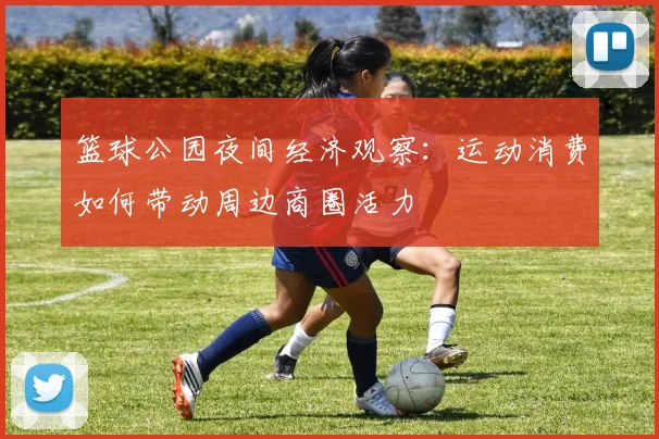 篮球公园夜间经济观察：运动消费如何带动周边商圈活力