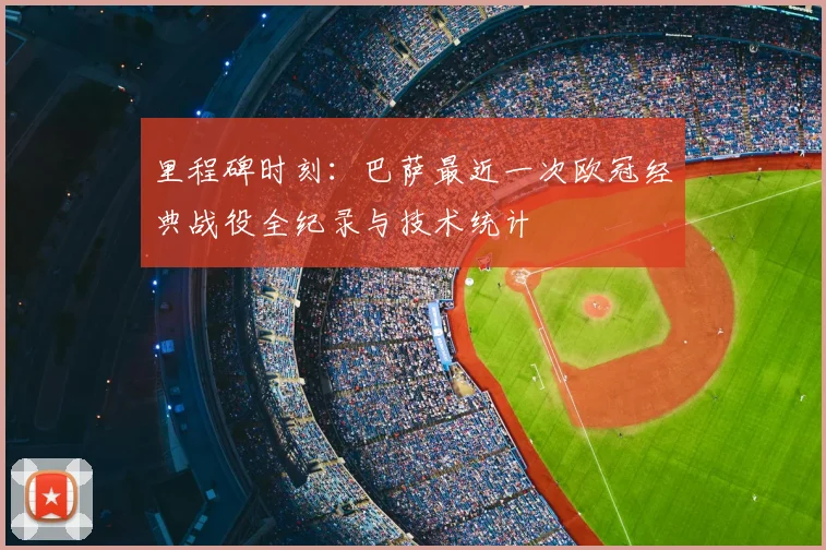 里程碑时刻：巴萨最近一次欧冠经典战役全纪录与技术统计