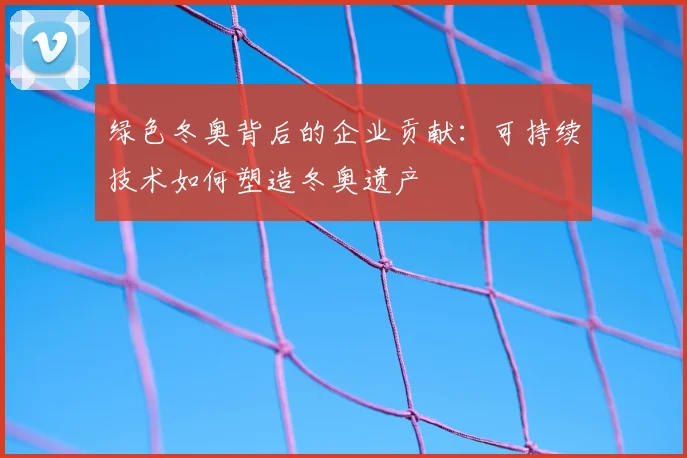 绿色冬奥背后的企业贡献：可持续技术如何塑造冬奥遗产