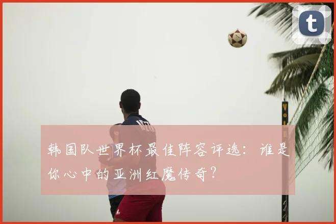 韩国队世界杯最佳阵容评选：谁是你心中的亚洲红魔传奇？